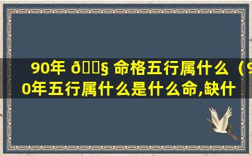 90年 🐧 命格五行属什么（90年五行属什么是什么命,缺什 🦁 么）